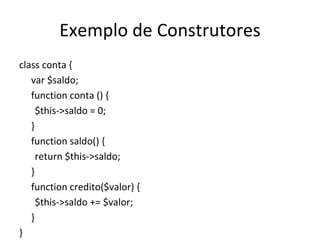 Exemplo de Construtores class conta { var $saldo; function conta () { $this->saldo = 0; } function saldo() { return $this->saldo; } function credito($valor) { $this->saldo += $valor; } } 