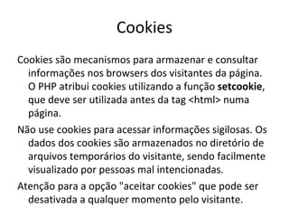 Cookies Cookies são mecanismos para armazenar e consultar informações nos browsers dos visitantes da página. O PHP atribui cookies utilizando a função  setcookie , que deve ser utilizada antes da tag <html> numa página. Não use cookies para acessar informações sigilosas. Os dados dos cookies são armazenados no diretório de arquivos temporários do visitante, sendo facilmente visualizado por pessoas mal intencionadas. Atenção para a opção "aceitar cookies" que pode ser desativada a qualquer momento pelo visitante.  