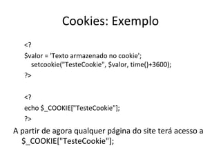 Cookies: Exemplo <? $valor = 'Texto armazenado no cookie'; setcookie("TesteCookie", $valor, time()+3600);  ?> <? echo $_COOKIE["TesteCookie"]; ?> A partir de agora qualquer página do site terá acesso a $_COOKIE["TesteCookie"]; 