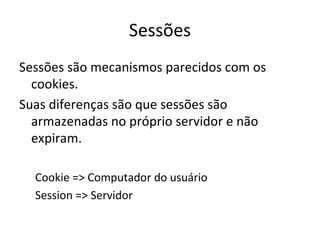 Sessões Sessões são mecanismos parecidos com os cookies.  Suas diferenças são que sessões são armazenadas no próprio servidor e não expiram. Cookie => Computador do usuário Session => Servidor 