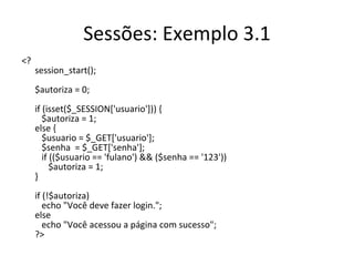 Sessões: Exemplo 3.1 <?  session_start(); $autoriza = 0; if (isset($_SESSION['usuario'])) {    $autoriza = 1; else {    $usuario = $_GET['usuario'];    $senha  = $_GET['senha'];    if (($usuario == 'fulano') && ($senha == '123'))   $autoriza = 1; } if (!$autoriza)     echo "Você deve fazer login."; else    echo "Você acessou a página com sucesso"; ?> 