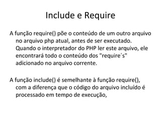 Include e Require A função require() põe o conteúdo de um outro arquivo no arquivo php atual, antes de ser executado. Quando o interpretador do PHP ler este arquivo, ele encontrará todo o conteúdo dos "require´s" adicionado no arquivo corrente. A função include() é semelhante à função require(), com a diferença que o código do arquivo incluído é processado em tempo de execução,  