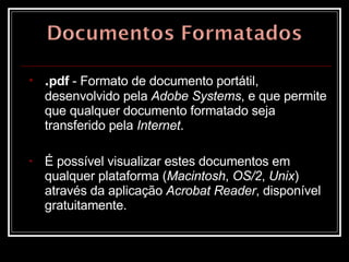 . pdf  - Formato de documento portátil, desenvolvido pela  Adobe Systems , e que permite que qualquer documento formatado seja transferido pela  Internet .  É possível visualizar estes documentos em qualquer plataforma ( Macintosh ,  OS/2 ,  Unix ) através da aplicação  Acrobat Reader , disponível gratuitamente.  