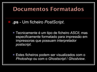 .ps  - Um ficheiro  PostScript .  Tecnicamente é um tipo de ficheiro  ASCII , mas especificamente formatado para impressão em impressoras que possuam interpretador  postscript .  Estes ficheiros podem ser visualizados com o  Photoshop  ou com o  Ghostscript  /  Ghostview .  
