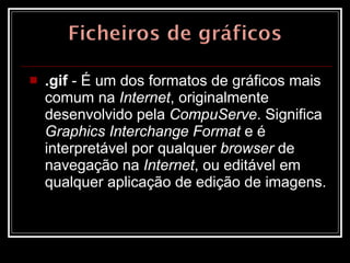 .gif  - É um dos formatos de gráficos mais comum na  Internet , originalmente desenvolvido pela  CompuServe . Significa  Graphics Interchange Format  e é interpretável por qualquer  browser  de navegação na  Internet , ou editável em qualquer aplicação de edição de imagens.  