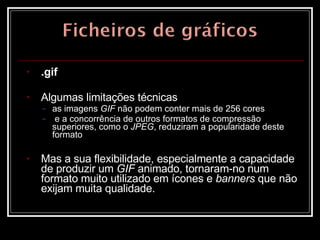 .gif Algumas limitações técnicas  as imagens  GIF  não podem conter mais de 256 cores e a concorrência de outros formatos de compressão superiores, como o  JPEG , reduziram a popularidade deste formato Mas a sua flexibilidade, especialmente a capacidade de produzir um  GIF  animado, tornaram-no num formato muito utilizado em ícones e  banners  que não exijam muita qualidade.  