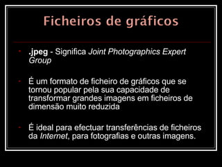 . jpeg  - Significa  Joint Photographics Expert Group É um formato de ficheiro de gráficos que se tornou popular pela sua capacidade de transformar grandes imagens em ficheiros de dimensão muito reduzida É ideal para efectuar transferências de ficheiros da  Internet , para fotografias e outras imagens.  