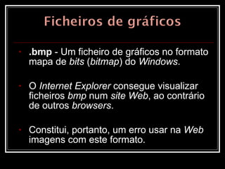 .bmp  - Um ficheiro de gráficos no formato mapa de  bits  ( bitmap ) do  Windows .  O  Internet Explorer  consegue visualizar ficheiros  bmp  num  site Web , ao contrário de outros  browsers .  Constitui, portanto, um erro usar na  Web  imagens com este formato.  