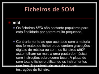 mid   Os ficheiros  MIDI  são bastante populares para esta finalidade por serem muito pequenos.  Contrariamente ao que acontece com a maioria dos formatos de ficheiro que contém gravações digitais de música ou som, os ficheiros  MIDI  assemelham-se mais a uma pauta de música com instruções sobre como tocar. A placa de som toca o ficheiro utilizando os instrumentos que tem disponíveis, de acordo com as instruções do ficheiro.  