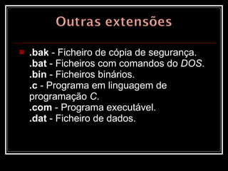 .bak  - Ficheiro de cópia de segurança.  .bat  - Ficheiros com comandos do  DOS .  .bin  - Ficheiros binários.  .c  - Programa em linguagem de programação  C .  .com  - Programa executável.  .dat  - Ficheiro de dados.  