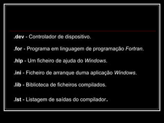 .dev  - Controlador de dispositivo.  .for  - Programa em linguagem de programação  Fortran .  .hlp  - Um ficheiro de ajuda do  Windows . .ini  - Ficheiro de arranque duma aplicação  Windows .  .lib  - Biblioteca de ficheiros compilados. .lst  - Listagem de saídas do compilador .  