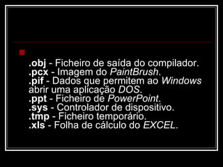 .obj  - Ficheiro de saída do compilador.  .pcx  - Imagem do  PaintBrush .  .pif  - Dados que permitem ao  Windows  abrir uma aplicação  DOS .  .ppt  - Ficheiro de  PowerPoint .  .sys  - Controlador de dispositivo.  .tmp  - Ficheiro temporário.  .xls  - Folha de cálculo do  EXCEL .  