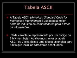 A Tabela ASCII ( American Standard Code for Information Interchange ) é usada pela maior parte da industria de computadores para a troca de informações. Cada carácter é representado por um código de 8 bits (um byte). Abaixo mostramos a tabela ASCII de 7 bits. Existe uma tabela estendida para 8 bits que inclui os caracteres acentuados.  