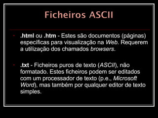.html  ou  .htm  - Estes são documentos (páginas) específicas para visualização na  Web . Requerem a utilização dos chamados  browsers .  .txt  - Ficheiros puros de texto ( ASCII ), não formatado. Estes ficheiros podem ser editados com um processador de texto (p.e.,  Microsoft Word ), mas também por qualquer editor de texto simples.  