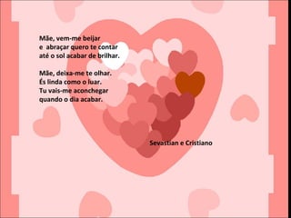Mãe, vem-me beijar
e abraçar quero te contar
até o sol acabar de brilhar.
Mãe, deixa-me te olhar.
És linda como o luar.
Tu vais-me aconchegar
quando o dia acabar.
Sevastian e Cristiano
 