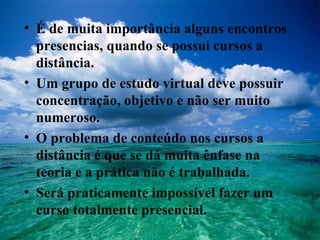 É de muita importância alguns encontros presencias, quando se possui cursos a distância. Um grupo de estudo virtual deve possuir concentração, objetivo e não ser muito numeroso. O problema de conteúdo nos cursos a distância é que se dá muita ênfase na teoria e a prática não é trabalhada. Será praticamente impossível fazer um curso totalmente presencial. 