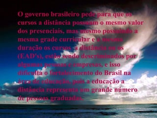 O governo brasileiro pede para que os cursos a distância possuam o mesmo valor dos presenciais, mas mesmo possuindo a mesma grade curricular e a mesma duração os cursos  a distância ou os (EAD's), estão sendo descriminados por algumas pessoas e empresas, e isso dificulta o fortalecimento do Brasil na área de educação, pois a educação a distância representa um grande número de pessoas graduadas. 