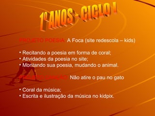 1º ANOS - CICLO I PROJETO POESIA:  A Foca (site redescola – kids) Recitando a poesia em forma de coral; Atividades da poesia no site; Montando sua poesia, mudando o animal. PROJETO CANÇÃO:  Não atire o pau no gato Coral da música; Escrita e ilustração da música no kidpix. 