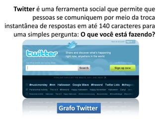 Twitter é uma ferramenta social que permite que
         pessoas se comuniquem por meio da troca
instantânea de respostas em até 140 caracteres para
   uma simples pergunta: O que você está fazendo?




                  Grafo Twitter
 