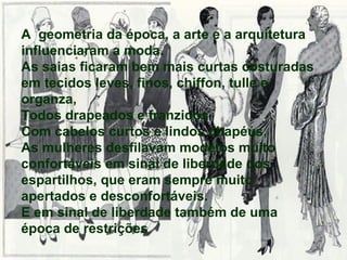 A  geometria da época, a arte e a arquitetura influenciaram a moda. As saias ficaram bem mais curtas costuradas em tecidos leves, finos, chiffon, tulle e organza,  Todos drapeados e franzidos. Com cabelos curtos e lindos chapéus, As mulheres desfilavam modelos muito confortáveis em sinal de liberdade dos espartilhos, que eram sempre muito apertados e desconfortáveis. E em sinal de liberdade também de uma época de restrições 