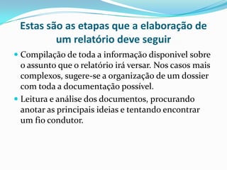 Estas são as etapas que a elaboração de um relatório deve seguirCompilação de toda a informação disponivel sobre o assunto que o relatório irá versar. Nos casos mais complexos, sugere-se a organização de um dossier com toda a documentação possível.Leitura e análise dos documentos, procurando anotar as principais ideias e tentando encontrar um fio condutor.