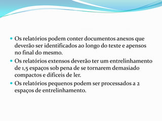 Os relatórios podem conter documentos anexos que deverão ser identificados ao longo do texte e apensos no final do mesmo.Os relatórios extensos deverão ter um entrelinhamento de 1,5 espaços sob pena de se tornarem demasiado compactos e dificeis de ler.Os relatórios pequenos podem ser processados a 2 espaços de entrelinhamento.