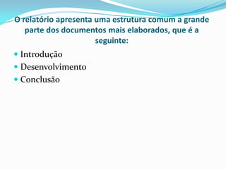 O relatório apresenta uma estrutura comum a grande parte dos documentos mais elaborados, que é a seguinte:IntroduçãoDesenvolvimentoConclusão