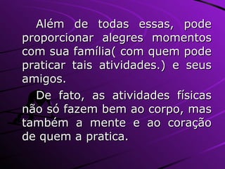 Além de todas essas, pode proporcionar alegres momentos com sua família( com quem pode praticar tais atividades.) e seus amigos. De fato, as atividades físicas não só fazem bem ao corpo, mas também a mente e ao coração de quem a pratica. 
