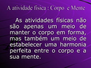 As atividades físicas não são apenas um meio de manter o corpo em forma, mas também um meio de estabelecer uma harmonia perfeita entre o corpo e a sua mente. A atividade física : Corpo  e Mente 