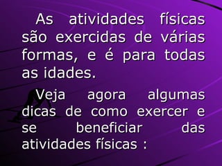 As atividades físicas são exercidas de várias formas, e é para todas as idades. Veja agora algumas dicas de como exercer e se beneficiar das atividades físicas : 
