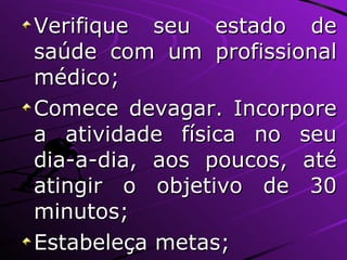 Verifique seu estado de saúde com um profissional médico; Comece devagar. Incorpore a atividade física no seu dia-a-dia, aos poucos, até atingir o objetivo de 30 minutos; Estabeleça metas; 