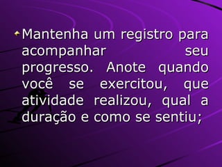 Mantenha um registro para acompanhar seu progresso. Anote quando você se exercitou, que atividade realizou, qual a duração e como se sentiu; 
