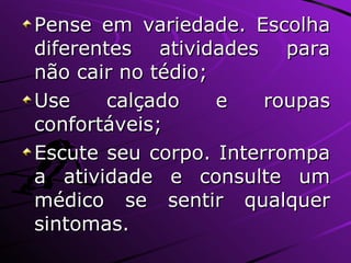 Pense em variedade. Escolha diferentes atividades para não cair no tédio; Use calçado e roupas confortáveis; Escute seu corpo. Interrompa a atividade e consulte um médico se sentir qualquer sintomas. 