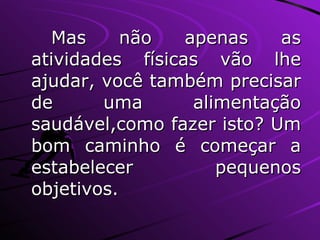 Mas não apenas as atividades físicas vão lhe ajudar, você também precisar de uma alimentação saudável,como fazer isto? Um bom caminho é começar a estabelecer pequenos objetivos. 