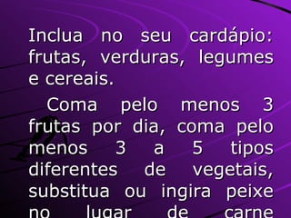 Inclua no seu cardápio: frutas, verduras, legumes e cereais. Coma pelo menos 3 frutas por dia, coma pelo menos 3 a 5 tipos diferentes de vegetais, substitua ou ingira peixe no lugar de carne vermelha ou do frango, quando possível. 