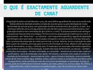     A legislação brasileira actual (decreto n.4072, de 2002) define aguardente de cana como sendo toda
          bebida obtida do destilado alcoólico simples de cana de açúcar ou pela destilação do mosto
       fermentado de cana de açúcar, com graduação alcoólica variando entre 38 e 54% v/v, à 20oC. Já a
        Cachaça é definida como uma aguardente de cana de fabricação exclusivamente brasileira, com
      graduação alcoólica mais controlada (de 38 a 48 % v/v, à 20oC). O processo produtivo da cachaça é
      composto por basicamente seis estágios. Primeiro ocorre a preparação da matéria prima, isto é, o
     corte (manual – por “bóias-frias” – ou industrial – com maquinário específico), seguido da separação
      das folhagens (por queimada ou mecanização), transporte e armazenamento. O tempo ideal para
     todo o processo de preparação da matéria prima é de 24 horas. Adiante, temos a extracção do caldo
     feito a partir de moendas, para logo após ocorrer a fermentação do mosto. Mosto é tudo aquilo que
     pode ser fermentável, ou seja, o caldo da cana. O mosto deve ser associado a fermentos específicos
       para acelerar o processo de fermentação. Existem dois tipos de fermentos: os naturais – também
     conhecidos como caipira – de baixa velocidade; ou o prensado – leveduras do mesmo tipo usado em
        panificadora – que é de aceleração mais rápida. No entanto, o processo mais usado é o misto. O
      resultado da fermentação – denominado de vinho – agora é levado à destilação, onde se pretende
    extrair de tal vinho o etanol, água, aldeídos, ácidos, cetonas e todos os componentes que fazem parte
        da aguardente, sendo extraída por meio de uma coluna de destilação ou alambique. A pinga, já
    pronta, pode ser envelhecida em tonel de madeira, de modo a alterar cor, aroma e sabor. Por último, o
          engarrafamento, onde é necessária uma padronização, o que não acontece em vários casos.
 