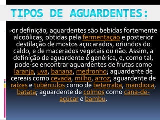    Por definição, aguardentes são bebidas fortemente
     alcoólicas, obtidas pela fermentação e posterior
       destilação de mostos açucarados, oriundos do
     caldo, e de macerados vegetais ou não. Assim, a
     definição de aguardente é genérica, e, como tal,
      pode-se encontrar aguardentes de frutas como
      laranja, uva, banana, medronho; aguardente de
    cereais como cevada, milho, arroz; aguardente de
    raízes e tubérculos como de beterraba, mandioca,
       batata; aguardente de colmos como cana-de-
                      açúcar e bambu.
 