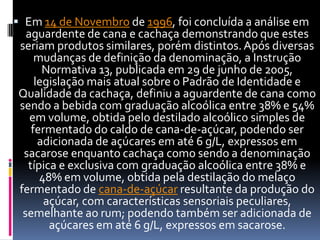  Em 14 de Novembro de 1996, foi concluída a análise em
  aguardente de cana e cachaça demonstrando que estes
seriam produtos similares, porém distintos. Após diversas
    mudanças de definição da denominação, a Instrução
      Normativa 13, publicada em 29 de junho de 2005,
    legislação mais atual sobre o Padrão de Identidade e
Qualidade da cachaça, definiu a aguardente de cana como
sendo a bebida com graduação alcoólica entre 38% e 54%
   em volume, obtida pelo destilado alcoólico simples de
   fermentado do caldo de cana-de-açúcar, podendo ser
     adicionada de açúcares em até 6 g/L, expressos em
 sacarose enquanto cachaça como sendo a denominação
  típica e exclusiva com graduação alcoólica entre 38% e
     48% em volume, obtida pela destilação do melaço
fermentado de cana-de-açúcar resultante da produção do
      açúcar, com características sensoriais peculiares,
 semelhante ao rum; podendo também ser adicionada de
       açúcares em até 6 g/L, expressos em sacarose.
 