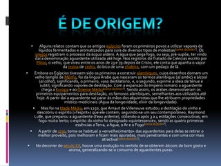       Alguns relatos contam que os antigos egípcios foram os primeiros povos a utilizar vapores de
         líquidos fermentados e aromatizados para cura de diversos tipos de moléstias [carece de fontes?]. Os
       gregos registram o processo da ácqua ardens. A água que pega fogo, ou seja, pré-supõe, ter vindo
       daí a denominação aguardente utilizada até hoje. Nos registros do Tratado de Ciências escrito por
        Plínio, o velho, que viveu entre os anos de 23 e 79 depois de Cristo, ele conta que apanha o vapor
                          da resina de cedro, do bico de uma chaleira, com um pedaço de lã.
     Embora os Egípcios tivessem sido os primeiros a construir alambiques, cujos desenhos dornam um
       velho templo de Mênfis, foi da língua Árabe que nasceram os termos alambique (al ambic) e álcool
          (al cóhol), significando, o primeiro, vaso destilatório, e, o segundo, exprime a ideia de ténue e
           subtil, significando vapores de destilação. Com a expansão do Império romano a aguardente
            chega a Europa e ao Oriente Médio[carece de fontes?]. Sendo assim, os árabes desenvolveram os
       primeiros equipamentos para destilação, os famosos alambiques, semelhantes aos utilizados até
        hoje. A partir daí a aguardente vai parar às mãos dos alquimistas que lhe atribuem propriedades
                           místico-medicinais (Água da longevidade, elixir da longevidade).
           Mas foi na Idade Média, em 1250, que Arnaut de Villeneuve estudou a destilação do vinho e
        descobriu o espírito («l’esprit») que ele contém, seguindo-se um seu contemporâneo, Raymond
      Lulle, que preparou a aguardente (l’eau ardente), obtendo-a após 3 a 4 estilações consecutivas, em
         fogo muito lento; o espírito do vinho foi designado «quintessence», sendo as quatro primeiras
                                  essências a Terra, a Água, o Ar e o Fogo[carece de fontes?].
        A partir de 1730, torna-se habitual o «envelhecimento» das aguardentes para delas se retirar o
         melhor proveito, pois melhoram e ficam mais apuradas, mais penetrantes e com uma cor mais
                                                  atractiva[carece de fontes?].
      No decorrer do século XX, houve uma evolução no sentido de se obterem álcoois de bom gosto e
                              aroma, generalizando-se o consumo de aguardentes puras.
 