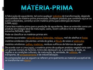    A fabricação de aguardente, tal como qualquer indústria de transformação, depende
    da qualidade da matéria-prima processada. Qualquer produto que contenha açúcar ou
    outro carboidrato, constitui-se em matéria-prima para obtenção de etanol
    (LIMA,1975).
   Como boa matéria-prima para a produção de aguardente, deve-se entender como um
    produto em estágio ideal de maturação, sadio, recém colhido e livre de matéria-
    estranha (NOVAIS, 1971).
   Pode-se classificar as matérias-primas em:
   matérias açucaradas: cana-de-açúcar, beterraba, melaços, mel-de-abelhas e frutas
   matérias amiláceas e feculentas: amido de grãos, a fécula de raízes e tubérculos
   matérias celulósicas: palhas, madeiras, resíduos sulfiticos de fabricas de papel
   De acordo com o Lima (1975), a matéria-prima de qualquer produto vegetal varia com
    um grande número de factores. Entre eles destacam-se: a variedade, a idade, as
    regiões e as condições culturais, de maturação, de sanidade, de colheita, de
    transporte, de armazenamento e de industrialização.
   As composições que se seguem se referem principalmente ao material susceptível de
    se transformar em etanol.
 