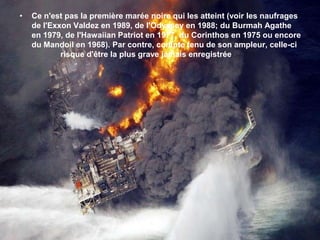 Ce n'est pas la première marée noire qui les atteint (voir les naufrages de l'Exxon Valdez en 1989, de l'Odyssey en 1988; du Burmah Agathe en 1979, de l'Hawaiian Patriot en 1977, du Corinthos en 1975 ou encore du Mandoil en 1968). Par contre, compte tenu de son ampleur, celle-ci 	    risque d'être la plus grave jamais enregistrée 