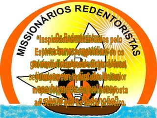 “Inspirados e fortalecidos pelo Espiríto Santo, empenham-se os Redentoristas para chegar à total doação de si para serem eles mesmos, por Cristo, uma respostaao Senhor que os amou primeiro.Os Redentoristas,como homens apostólicos e genuínos discípulos de Santo Afonso,seguindo contentes a Cristo Salvador participam do seu ministério e anunciam-no com evangélica simplicidade de vida e de linguagem a fim de levar aos homens e mulheres a abuntante Redenção”