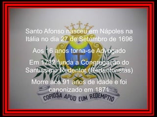 Santo Afonso nasceu em Nápoles na Itália no dia 27 de Setembro de 1696 Aos 16 anos torna-se AdvogadoEm 1732 funda a Congregação do Santíssimo Redentor (Redentoristas)Morre aos 91 anos de idade e foi canonizado em 1871 