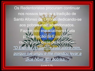 Os Redentoristas procuram continuar nos nossos tempos a tradição de Santo Afonso de Ligório, dedicando-seaos pobres mais abandonados. Fazem isto especialmente pela proclamação do Evangelho, como Jesus disse de si mesmo: "O Espírito do Senhor está sobre mim, porque me ungiu e me mandou levar a Boa Nova aos pobres..."(Lucas 4,18).
