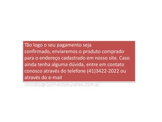Tão logo o seu pagamento seja confirmado, enviaremos o produto comprado para o endereço cadastrado em nosso site. Caso ainda tenha alguma dúvida, entre em contato conosco através do telefone (41)3422-2022 ou através do e-mail contato@connectcelulares.com.br