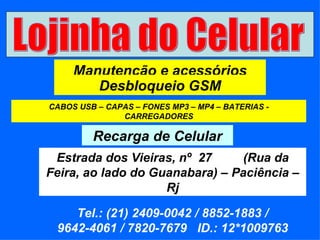 Lojinha do Celular Manutenção e acessórios Desbloqueio GSM CABOS USB – CAPAS – FONES MP3 – MP4 – BATERIAS - CARREGADORES Recarga de Celular Estrada dos Vieiras, nº  27  (Rua da Feira, ao lado do Guanabara) – Paciência – Rj Tel.: (21) 2409-0042 / 8852-1883 / 9642-4061 / 7820-7679  ID.: 12*1009763 