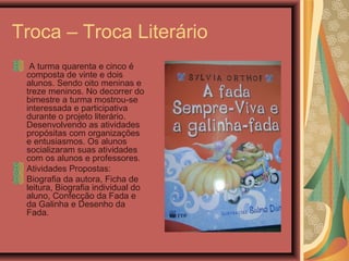 Troca – Troca Literário
A turma quarenta e cinco é
composta de vinte e dois
alunos. Sendo oito meninas e
treze meninos. No decorrer do
bimestre a turma mostrou-se
interessada e participativa
durante o projeto literário.
Desenvolvendo as atividades
propósitas com organizações
e entusiasmos. Os alunos
socializaram suas atividades
com os alunos e professores.
Atividades Propostas:
Biografia da autora, Ficha de
leitura, Biografia individual do
aluno, Confecção da Fada e
da Galinha e Desenho da
Fada.
 