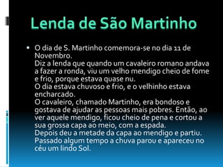 O dia de S. Martinho comemora-se no dia 11 de
Novembro.
Diz a lenda que quando um cavaleiro romano andava
a fazer a ronda, viu um velho mendigo cheio de fome
e frio, porque estava quase nu.
O dia estava chuvoso e frio, e o velhinho estava
encharcado.
O cavaleiro, chamado Martinho, era bondoso e
gostava de ajudar as pessoas mais pobres. Então, ao
ver aquele mendigo, ficou cheio de pena e cortou a
sua grossa capa ao meio, com a espada.
Depois deu a metade da capa ao mendigo e partiu.
Passado algum tempo a chuva parou e apareceu no
céu um lindo Sol.
 