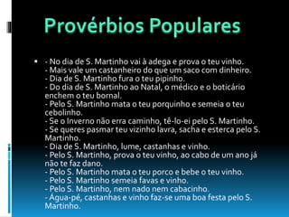  - No dia de S. Martinho vai à adega e prova o teu vinho.
- Mais vale um castanheiro do que um saco com dinheiro.
- Dia de S. Martinho fura o teu pipinho.
- Do dia de S. Martinho ao Natal, o médico e o boticário
enchem o teu bornal.
- Pelo S. Martinho mata o teu porquinho e semeia o teu
cebolinho.
- Se o Inverno não erra caminho, tê-lo-ei pelo S. Martinho.
- Se queres pasmar teu vizinho lavra, sacha e esterca pelo S.
Martinho.
- Dia de S. Martinho, lume, castanhas e vinho.
- Pelo S. Martinho, prova o teu vinho, ao cabo de um ano já
não te faz dano.
- Pelo S. Martinho mata o teu porco e bebe o teu vinho.
- Pelo S. Martinho semeia favas e vinho.
- Pelo S. Martinho, nem nado nem cabacinho.
- Água-pé, castanhas e vinho faz-se uma boa festa pelo S.
Martinho.
 