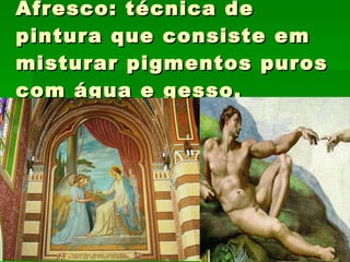 Afresco: técnica de pintura que consiste em misturar pigmentos puros com água e gesso. 